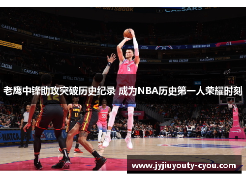 老鹰中锋助攻突破历史纪录 成为NBA历史第一人荣耀时刻