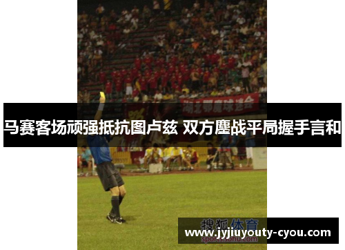 马赛客场顽强抵抗图卢兹 双方鏖战平局握手言和