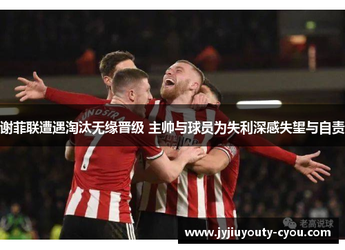 谢菲联遭遇淘汰无缘晋级 主帅与球员为失利深感失望与自责