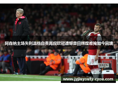阿森纳主场失利温格自责再现欧冠遗憾昔日辉煌难掩如今困境