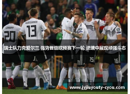 瑞士队力克爱尔兰 强势晋级欧预赛下一轮 逆境中展现顽强斗志